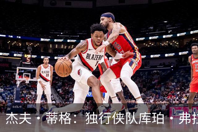 杰夫·蒂格：独行侠队库珀·弗拉格比湖人队东契奇更“令人兴奋”